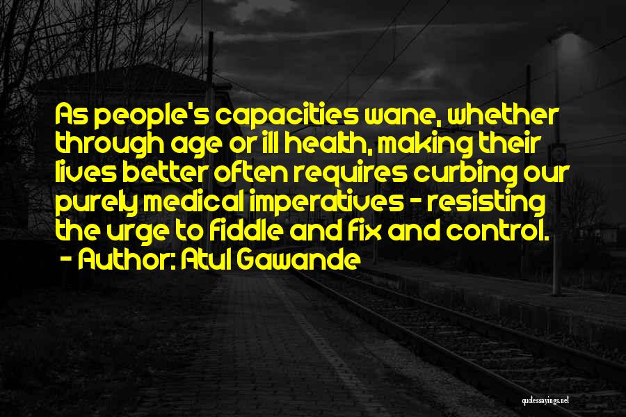 Atul Gawande Quotes: As People's Capacities Wane, Whether Through Age Or Ill Health, Making Their Lives Better Often Requires Curbing Our Purely Medical