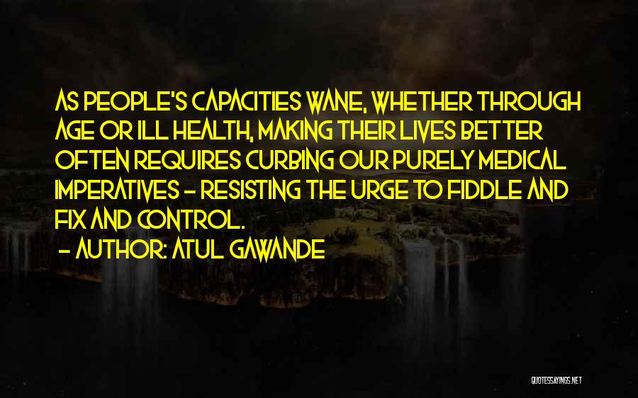 Atul Gawande Quotes: As People's Capacities Wane, Whether Through Age Or Ill Health, Making Their Lives Better Often Requires Curbing Our Purely Medical