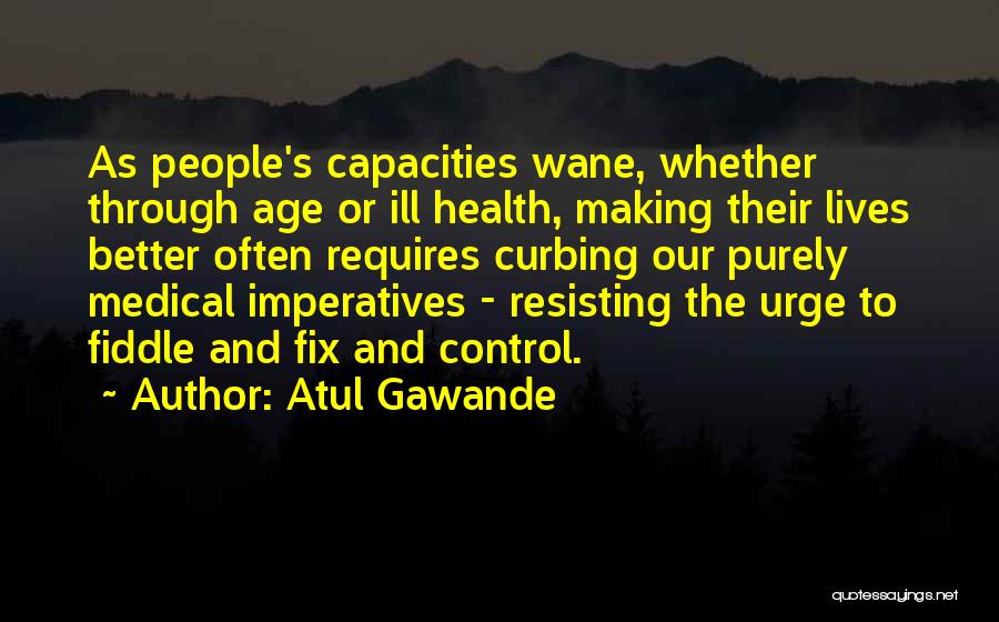 Atul Gawande Quotes: As People's Capacities Wane, Whether Through Age Or Ill Health, Making Their Lives Better Often Requires Curbing Our Purely Medical