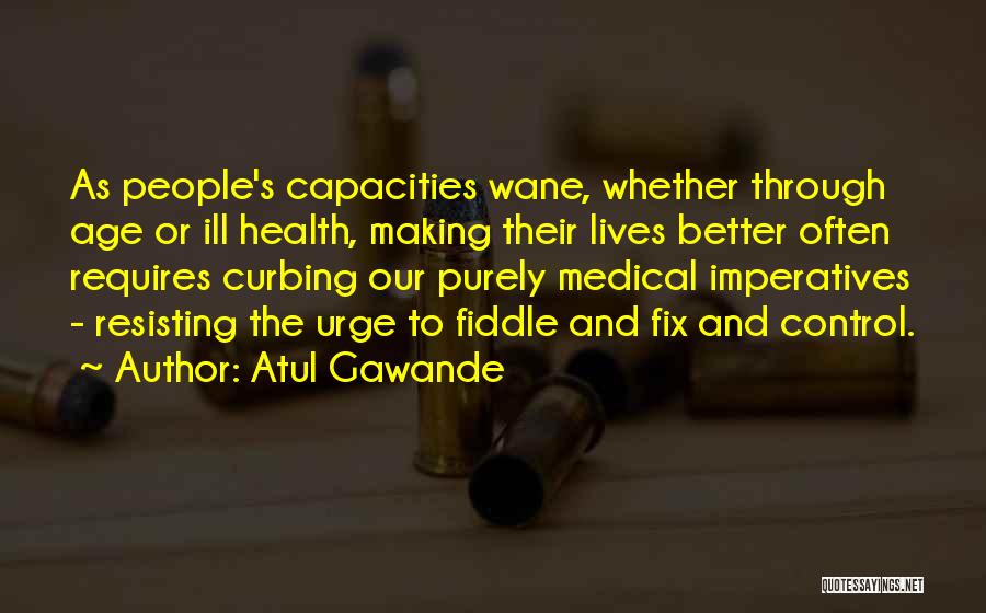 Atul Gawande Quotes: As People's Capacities Wane, Whether Through Age Or Ill Health, Making Their Lives Better Often Requires Curbing Our Purely Medical