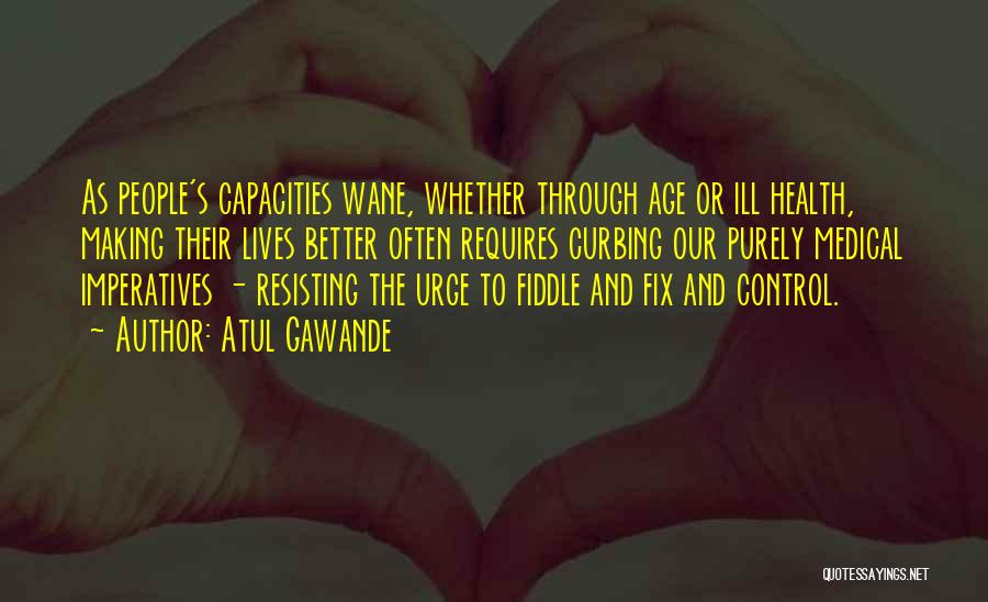 Atul Gawande Quotes: As People's Capacities Wane, Whether Through Age Or Ill Health, Making Their Lives Better Often Requires Curbing Our Purely Medical