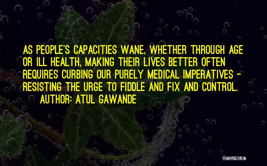 Atul Gawande Quotes: As People's Capacities Wane, Whether Through Age Or Ill Health, Making Their Lives Better Often Requires Curbing Our Purely Medical