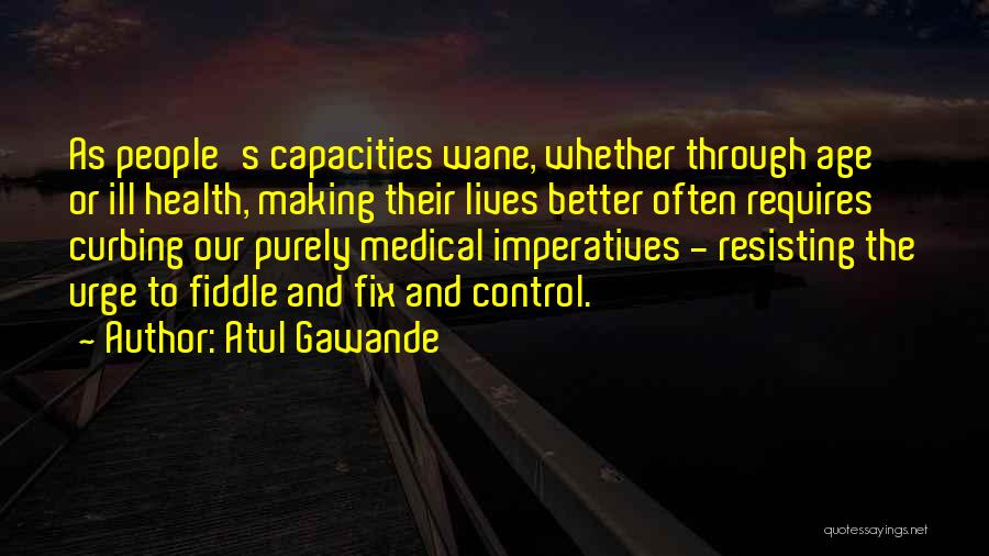 Atul Gawande Quotes: As People's Capacities Wane, Whether Through Age Or Ill Health, Making Their Lives Better Often Requires Curbing Our Purely Medical