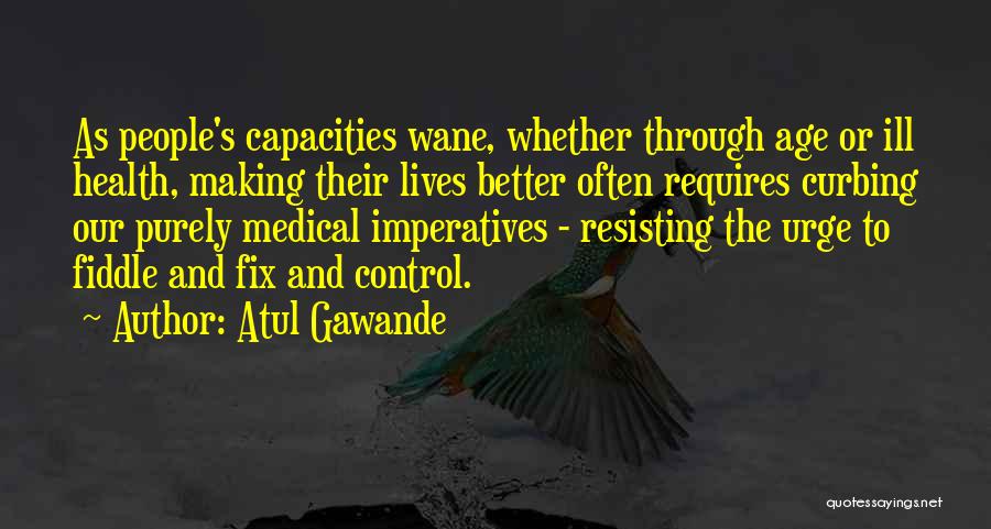 Atul Gawande Quotes: As People's Capacities Wane, Whether Through Age Or Ill Health, Making Their Lives Better Often Requires Curbing Our Purely Medical