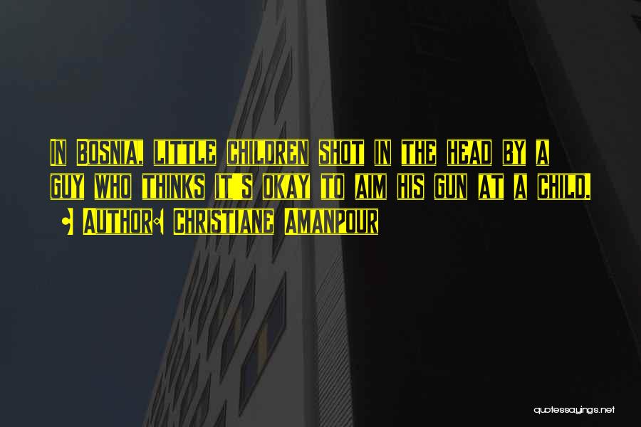 Christiane Amanpour Quotes: In Bosnia, Little Children Shot In The Head By A Guy Who Thinks It's Okay To Aim His Gun At