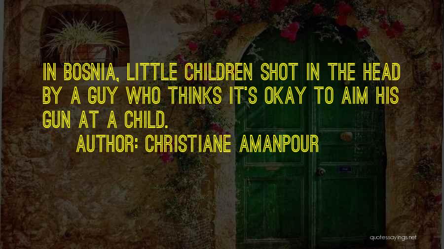 Christiane Amanpour Quotes: In Bosnia, Little Children Shot In The Head By A Guy Who Thinks It's Okay To Aim His Gun At