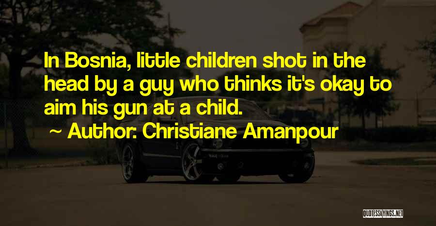 Christiane Amanpour Quotes: In Bosnia, Little Children Shot In The Head By A Guy Who Thinks It's Okay To Aim His Gun At