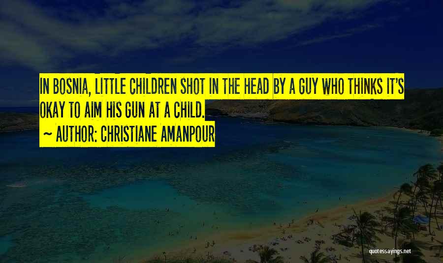 Christiane Amanpour Quotes: In Bosnia, Little Children Shot In The Head By A Guy Who Thinks It's Okay To Aim His Gun At