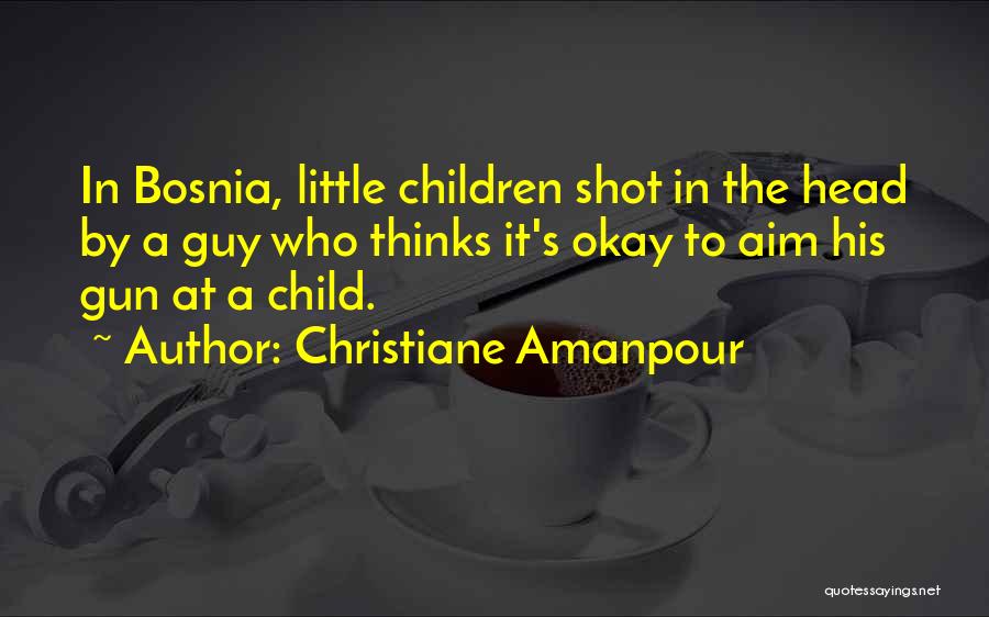 Christiane Amanpour Quotes: In Bosnia, Little Children Shot In The Head By A Guy Who Thinks It's Okay To Aim His Gun At