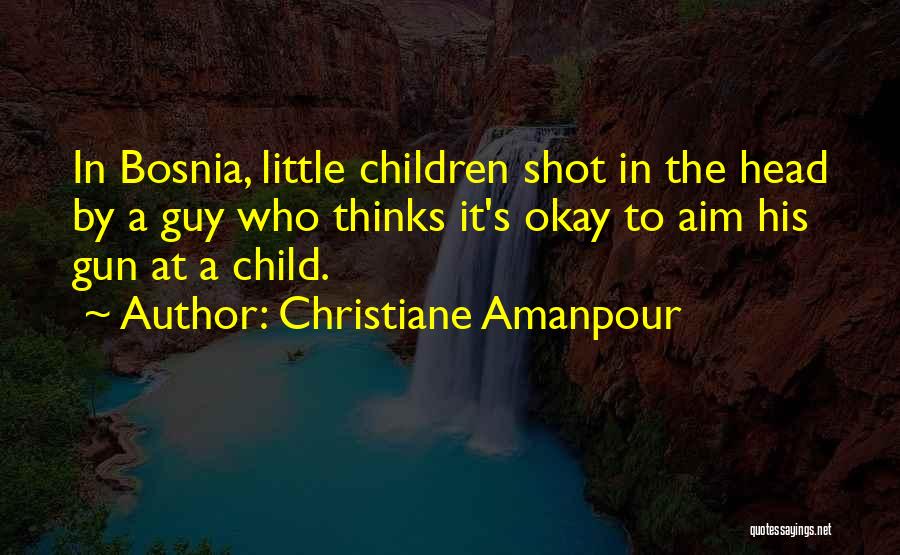 Christiane Amanpour Quotes: In Bosnia, Little Children Shot In The Head By A Guy Who Thinks It's Okay To Aim His Gun At