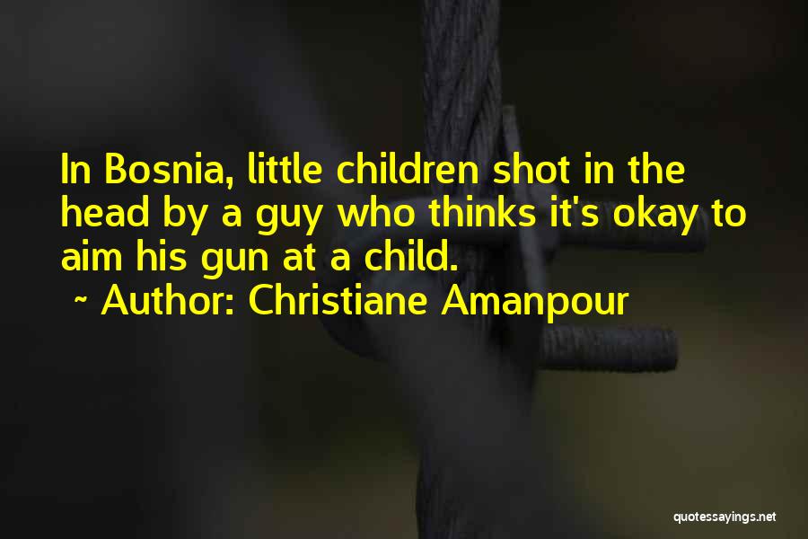 Christiane Amanpour Quotes: In Bosnia, Little Children Shot In The Head By A Guy Who Thinks It's Okay To Aim His Gun At