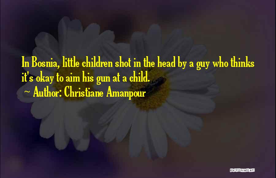 Christiane Amanpour Quotes: In Bosnia, Little Children Shot In The Head By A Guy Who Thinks It's Okay To Aim His Gun At