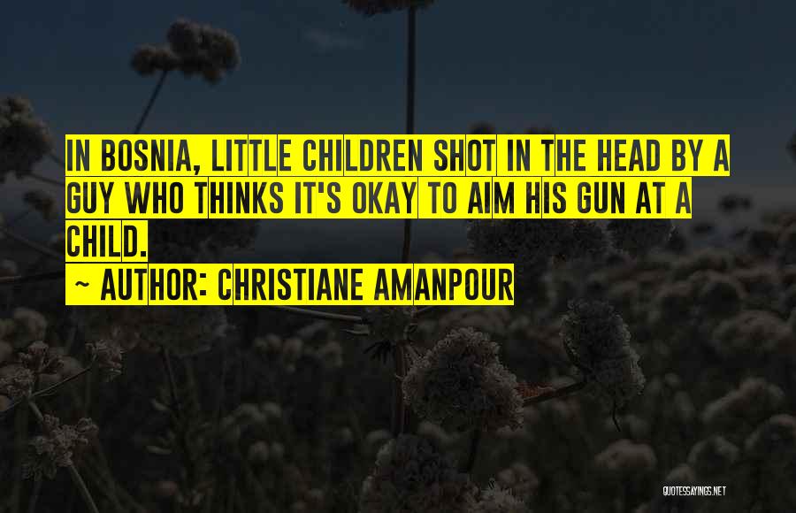 Christiane Amanpour Quotes: In Bosnia, Little Children Shot In The Head By A Guy Who Thinks It's Okay To Aim His Gun At