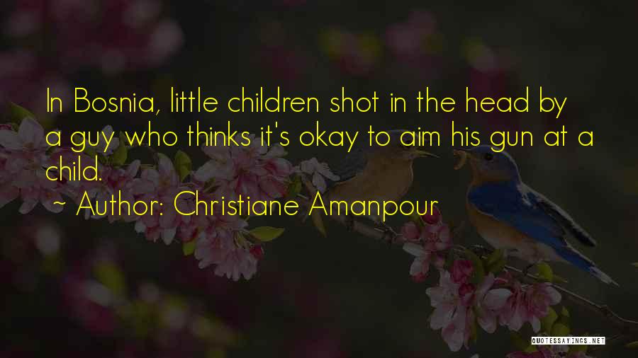 Christiane Amanpour Quotes: In Bosnia, Little Children Shot In The Head By A Guy Who Thinks It's Okay To Aim His Gun At