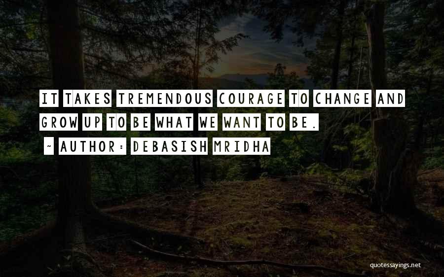 Debasish Mridha Quotes: It Takes Tremendous Courage To Change And Grow Up To Be What We Want To Be.