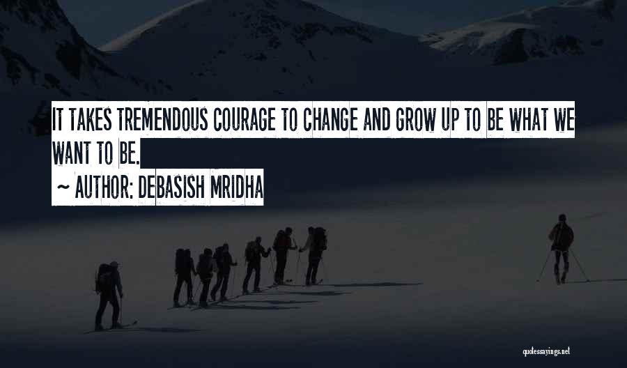 Debasish Mridha Quotes: It Takes Tremendous Courage To Change And Grow Up To Be What We Want To Be.
