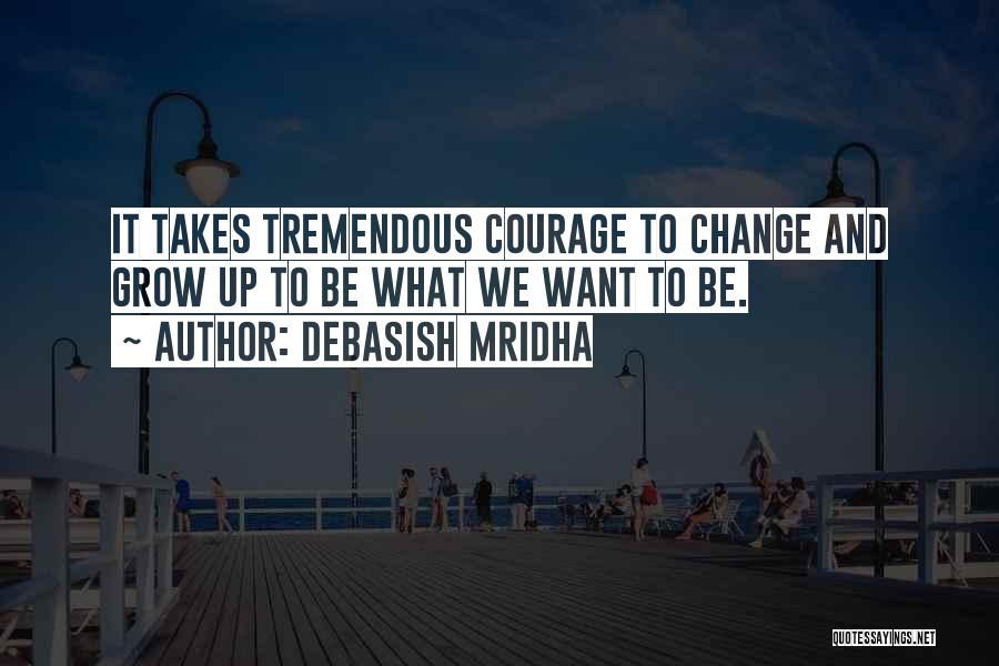 Debasish Mridha Quotes: It Takes Tremendous Courage To Change And Grow Up To Be What We Want To Be.