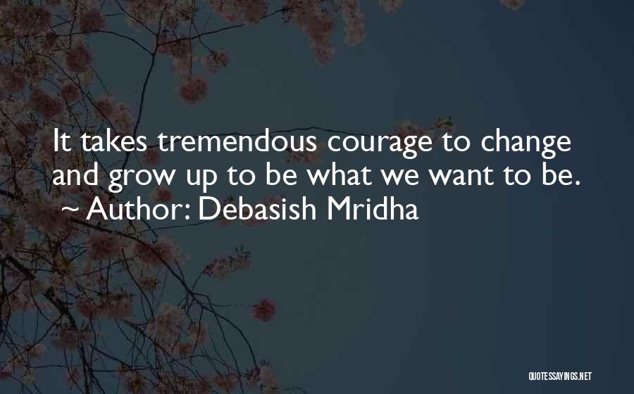 Debasish Mridha Quotes: It Takes Tremendous Courage To Change And Grow Up To Be What We Want To Be.