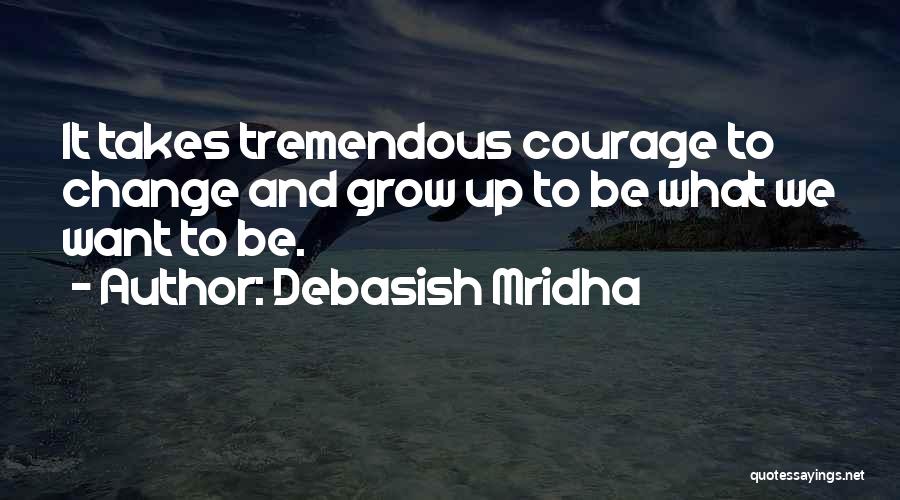 Debasish Mridha Quotes: It Takes Tremendous Courage To Change And Grow Up To Be What We Want To Be.