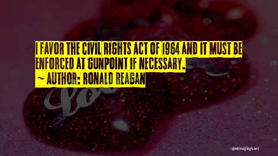 Ronald Reagan Quotes: I Favor The Civil Rights Act Of 1964 And It Must Be Enforced At Gunpoint If Necessary.