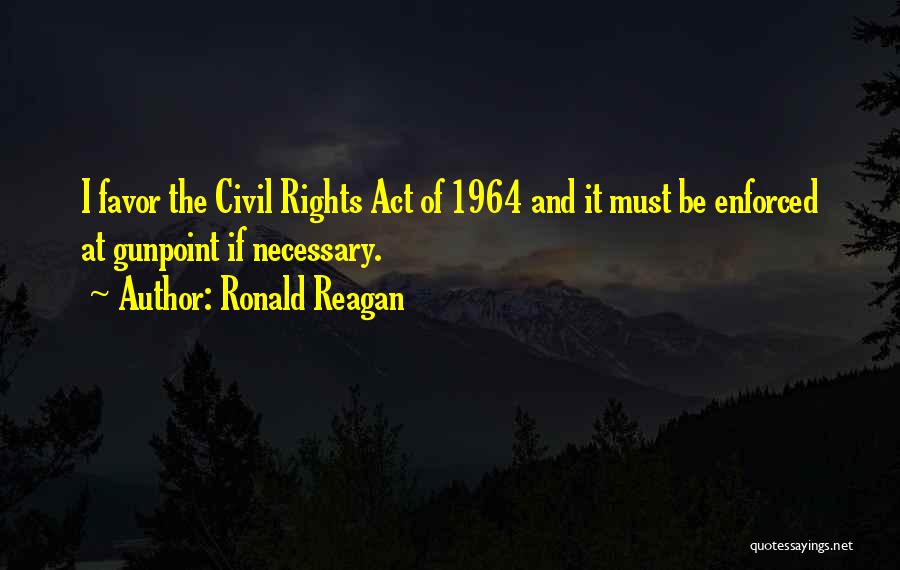 Ronald Reagan Quotes: I Favor The Civil Rights Act Of 1964 And It Must Be Enforced At Gunpoint If Necessary.