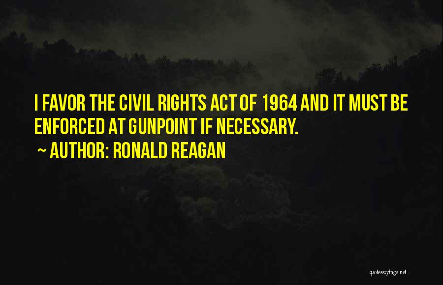 Ronald Reagan Quotes: I Favor The Civil Rights Act Of 1964 And It Must Be Enforced At Gunpoint If Necessary.