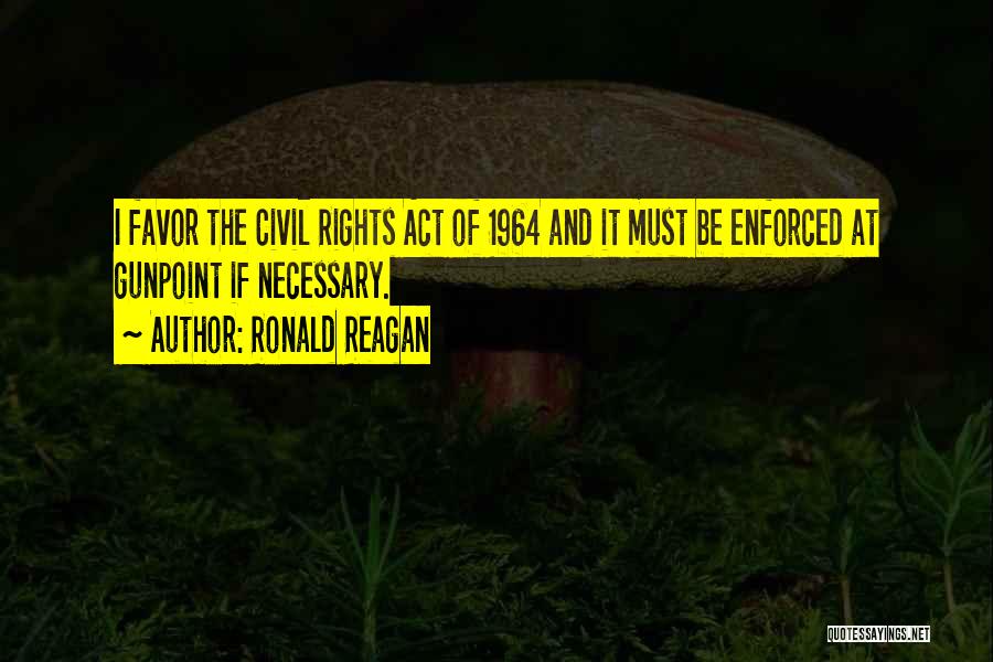 Ronald Reagan Quotes: I Favor The Civil Rights Act Of 1964 And It Must Be Enforced At Gunpoint If Necessary.