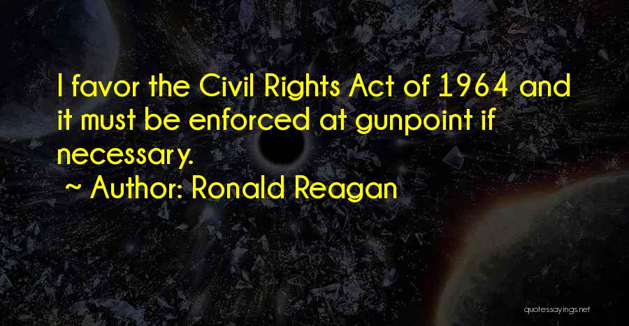 Ronald Reagan Quotes: I Favor The Civil Rights Act Of 1964 And It Must Be Enforced At Gunpoint If Necessary.