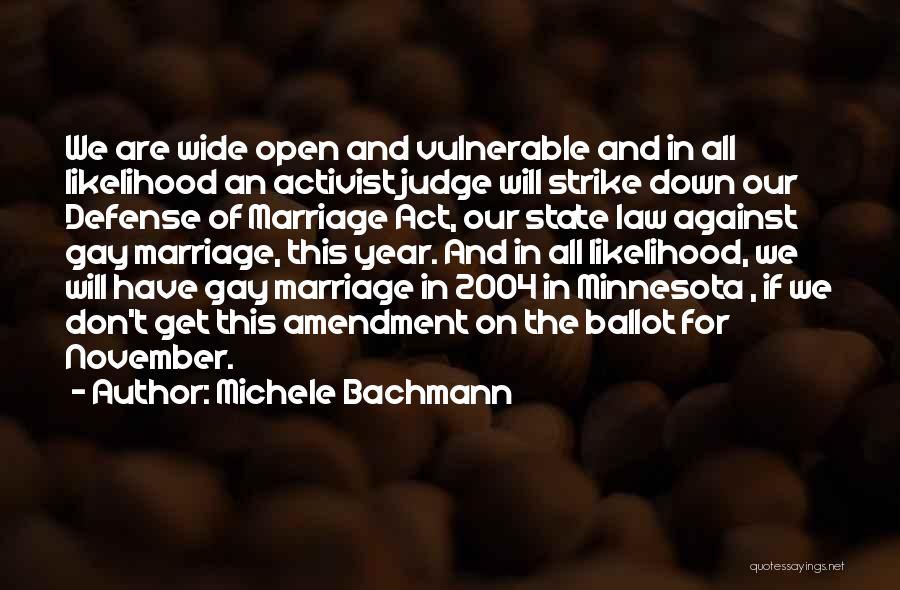 Michele Bachmann Quotes: We Are Wide Open And Vulnerable And In All Likelihood An Activist Judge Will Strike Down Our Defense Of Marriage