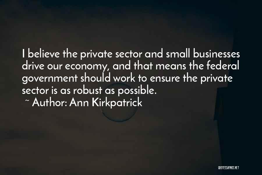 Ann Kirkpatrick Quotes: I Believe The Private Sector And Small Businesses Drive Our Economy, And That Means The Federal Government Should Work To