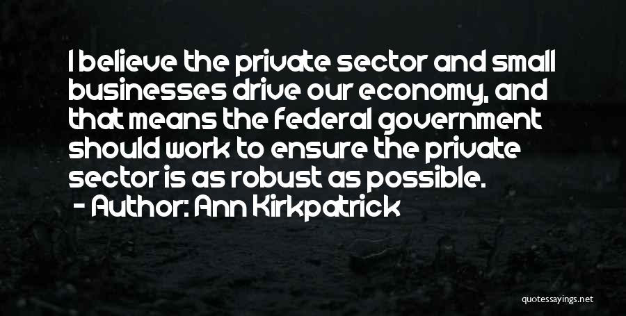 Ann Kirkpatrick Quotes: I Believe The Private Sector And Small Businesses Drive Our Economy, And That Means The Federal Government Should Work To