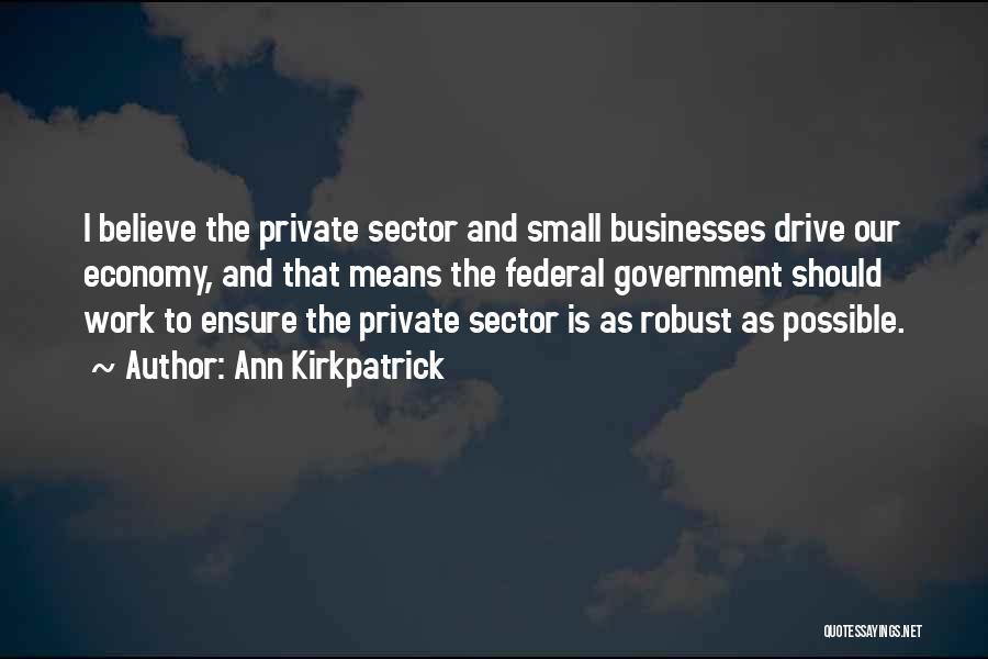 Ann Kirkpatrick Quotes: I Believe The Private Sector And Small Businesses Drive Our Economy, And That Means The Federal Government Should Work To