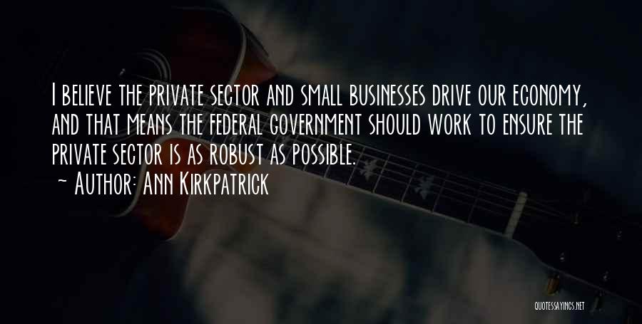 Ann Kirkpatrick Quotes: I Believe The Private Sector And Small Businesses Drive Our Economy, And That Means The Federal Government Should Work To