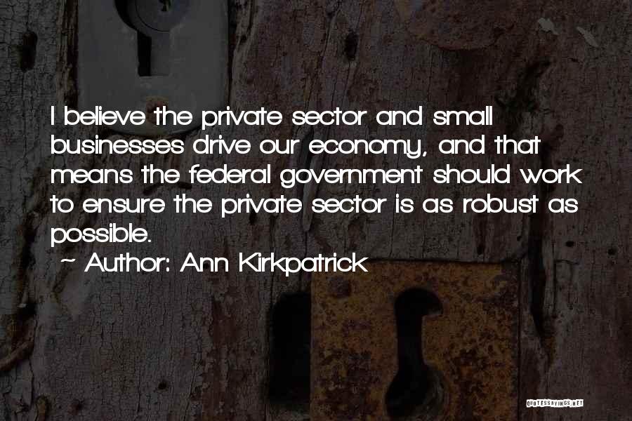 Ann Kirkpatrick Quotes: I Believe The Private Sector And Small Businesses Drive Our Economy, And That Means The Federal Government Should Work To