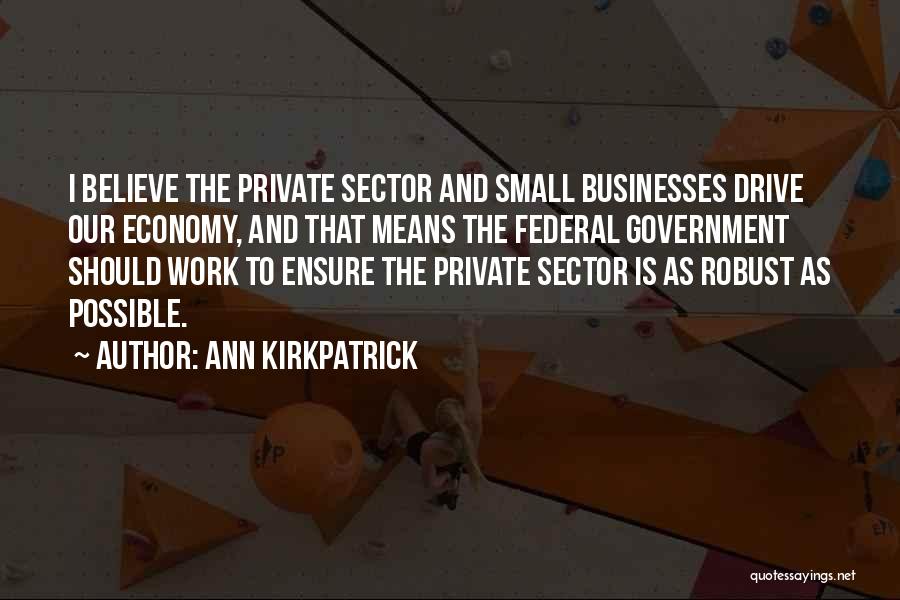 Ann Kirkpatrick Quotes: I Believe The Private Sector And Small Businesses Drive Our Economy, And That Means The Federal Government Should Work To