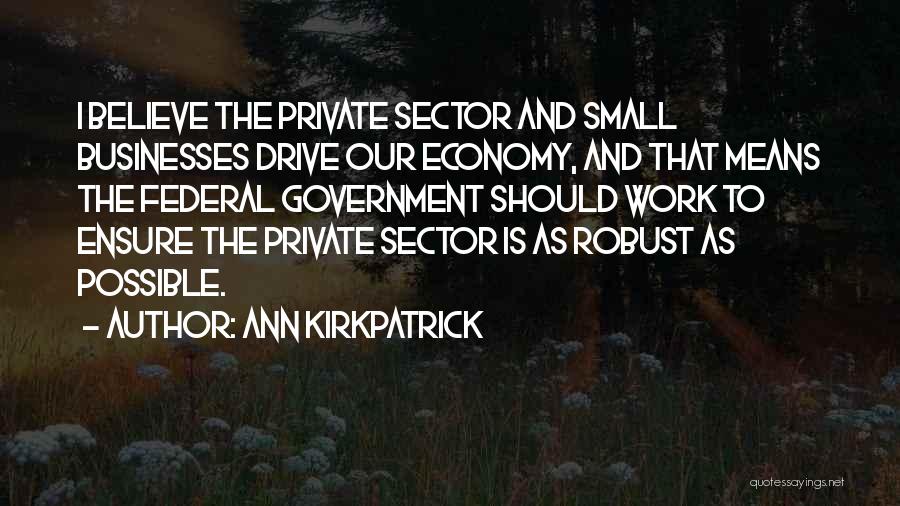 Ann Kirkpatrick Quotes: I Believe The Private Sector And Small Businesses Drive Our Economy, And That Means The Federal Government Should Work To