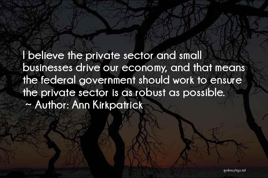 Ann Kirkpatrick Quotes: I Believe The Private Sector And Small Businesses Drive Our Economy, And That Means The Federal Government Should Work To