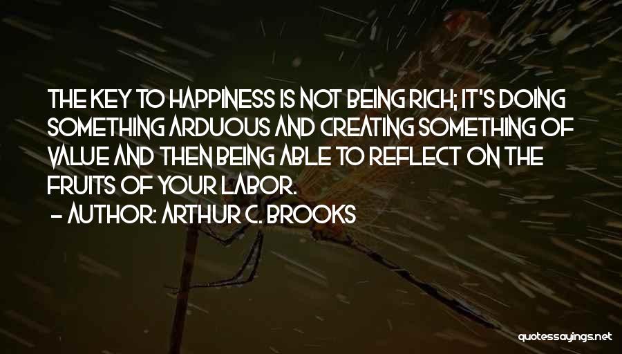 Arthur C. Brooks Quotes: The Key To Happiness Is Not Being Rich; It's Doing Something Arduous And Creating Something Of Value And Then Being