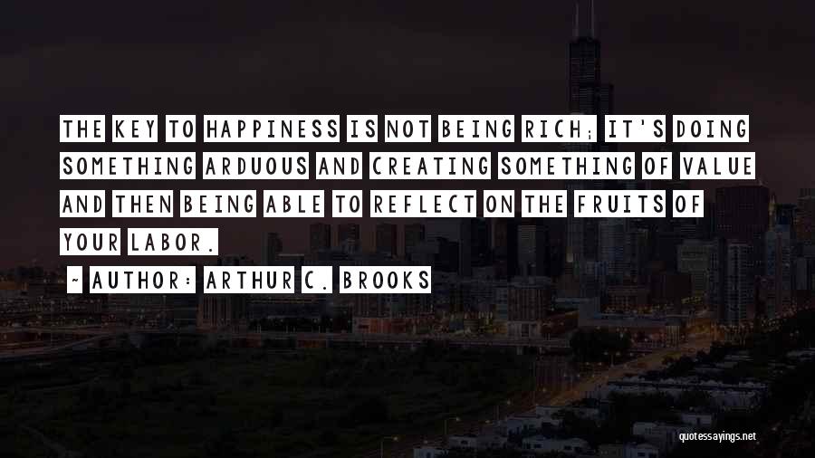 Arthur C. Brooks Quotes: The Key To Happiness Is Not Being Rich; It's Doing Something Arduous And Creating Something Of Value And Then Being