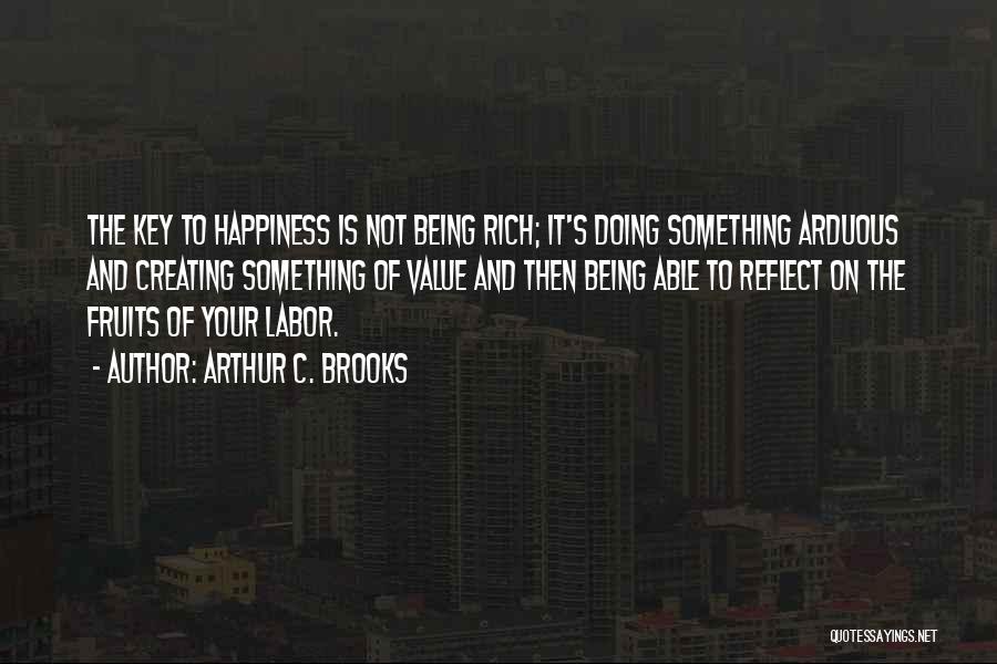 Arthur C. Brooks Quotes: The Key To Happiness Is Not Being Rich; It's Doing Something Arduous And Creating Something Of Value And Then Being