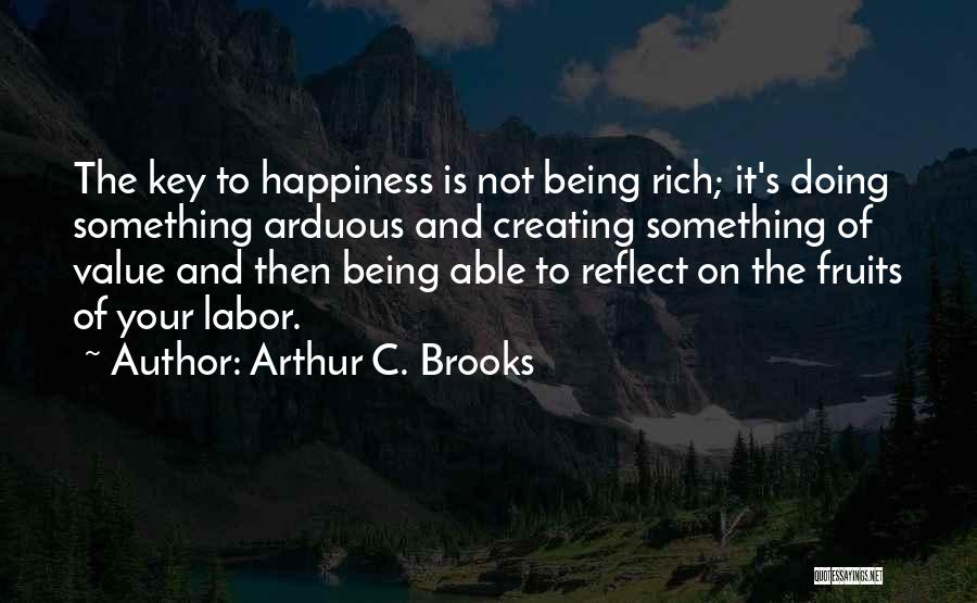 Arthur C. Brooks Quotes: The Key To Happiness Is Not Being Rich; It's Doing Something Arduous And Creating Something Of Value And Then Being