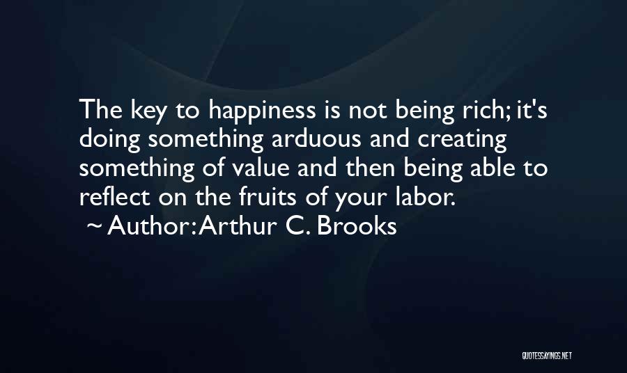 Arthur C. Brooks Quotes: The Key To Happiness Is Not Being Rich; It's Doing Something Arduous And Creating Something Of Value And Then Being
