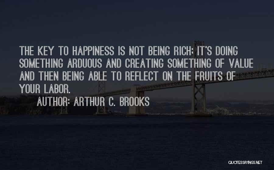 Arthur C. Brooks Quotes: The Key To Happiness Is Not Being Rich; It's Doing Something Arduous And Creating Something Of Value And Then Being
