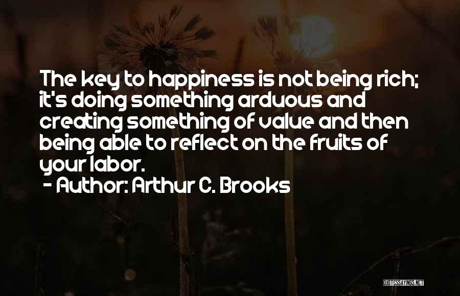 Arthur C. Brooks Quotes: The Key To Happiness Is Not Being Rich; It's Doing Something Arduous And Creating Something Of Value And Then Being