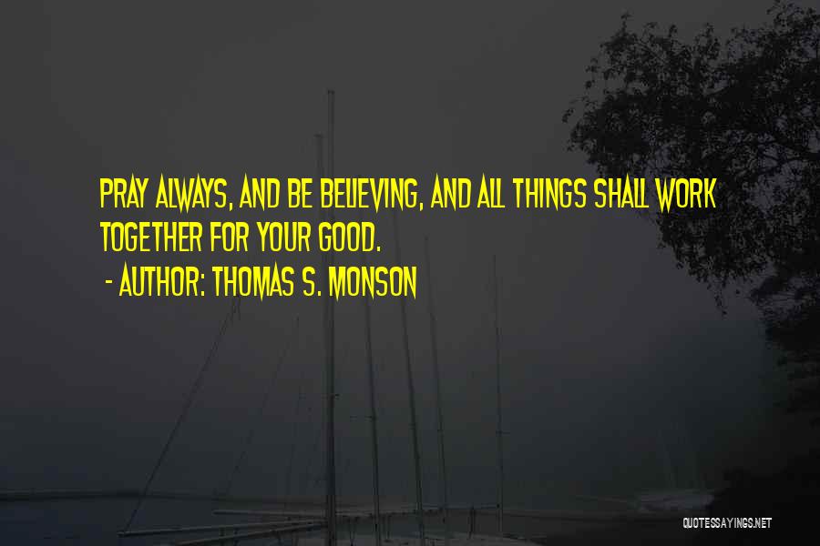 Thomas S. Monson Quotes: Pray Always, And Be Believing, And All Things Shall Work Together For Your Good.