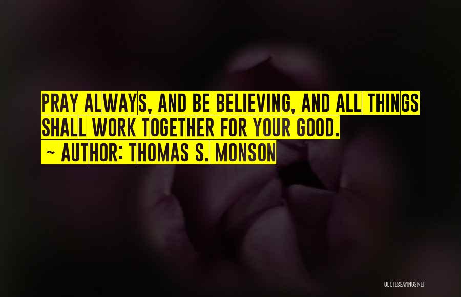 Thomas S. Monson Quotes: Pray Always, And Be Believing, And All Things Shall Work Together For Your Good.