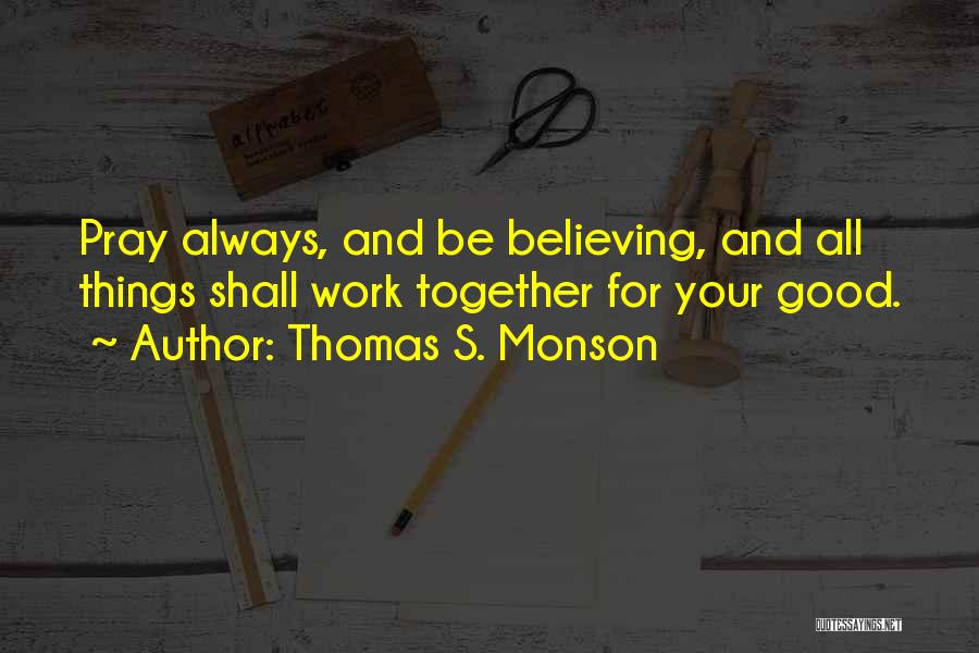 Thomas S. Monson Quotes: Pray Always, And Be Believing, And All Things Shall Work Together For Your Good.