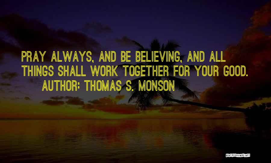 Thomas S. Monson Quotes: Pray Always, And Be Believing, And All Things Shall Work Together For Your Good.