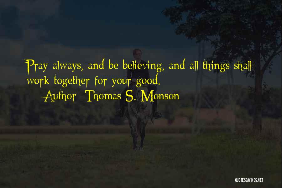 Thomas S. Monson Quotes: Pray Always, And Be Believing, And All Things Shall Work Together For Your Good.