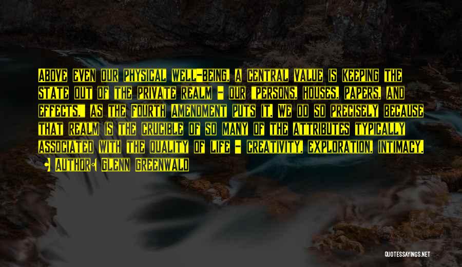Glenn Greenwald Quotes: Above Even Our Physical Well-being, A Central Value Is Keeping The State Out Of The Private Realm - Our Persons,